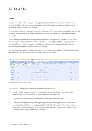38 / HiGH-Tech Crime Trends 2015
Corkow
There is one other botnet being used for targeted attacks on financial institutions – Corkow. As
of November 2014 this botnet encompassed over 250 000 infected devices in over 86 countries
worldwide, mainly in Russia and Ukraine.
By coincidence, Anunak curtailed their activity in February 2015 in the same month as Corkow started
to launch targeted attacks on banks. However, the Corkow group does not have any known ties
to Anunak.
From February to October, Group-IB has identified four successful attacks on banks by this group.
In two instances the development of these attacks was curtailed thanks to the Group-IB Bot-Trek
Cyber Intelligence system. Access to critical bank systems at this stage was already received
but the perpetrators were unable to exploit this further.
The first successful attack on a bank using access to a trading terminal for the Russian stock market
was identified. This will be described in the next section of this report.
Image: Corkow Trojan control panel
The tactics of Corkow differ from those used by the Anunak group:
1.	 In order to gain access to a target’s local network, phishing letters are not used, neither
are preparatory calls to the bank or discussions with employees, etc.
2.	 To gain access to the network perpetrators use the large Corkow Botnet.
3.	 Corkow is spread by Drive-by, meaning that perpetrators initially gain access to legitimate
websites and install their own malicious code which redirects visitors to the hackers’ server
using the CottonCastle exploit. If the user’s operating systems have not been updated then
Corkow malware is uploaded to their computer.
 