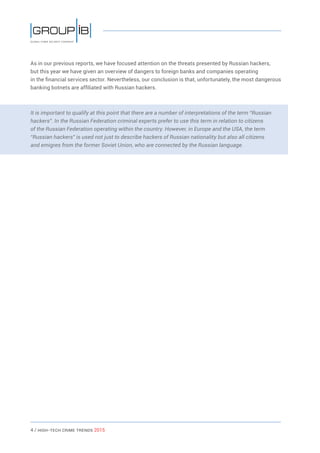 4 / HiGH-Tech Crime Trends 2015
As in our previous reports, we have focused attention on the threats presented by Russian hackers,
but this year we have given an overview of dangers to foreign banks and companies operating
in the financial services sector. Nevertheless, our conclusion is that, unfortunately, the most dangerous
banking botnets are affiliated with Russian hackers.
It is important to qualify at this point that there are a number of interpretations of the term “Russian
hackers”. In the Russian Federation criminal experts prefer to use this term in relation to citizens
of the Russian Federation operating within the country. However, in Europe and the USA, the term
“Russian hackers” is used not just to describe hackers of Russian nationality but also all citizens
and emigres from the former Soviet Union, who are connected by the Russian language.
 