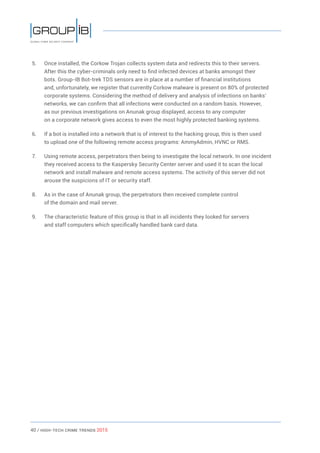 40 / HiGH-Tech Crime Trends 2015
5.	 Once installed, the Corkow Trojan collects system data and redirects this to their servers.
After this the cyber-criminals only need to find infected devices at banks amongst their
bots. Group-IB Bot-trek TDS sensors are in place at a number of financial institutions
and, unfortunately, we register that currently Corkow malware is present on 80% of protected
corporate systems. Considering the method of delivery and analysis of infections on banks’
networks, we can confirm that all infections were conducted on a random basis. However,
as our previous investigations on Anunak group displayed, access to any computer
on a corporate network gives access to even the most highly protected banking systems.
6.	 If a bot is installed into a network that is of interest to the hacking group, this is then used
to upload one of the following remote access programs: AmmyAdmin, HVNC or RMS.
7.	 Using remote access, perpetrators then being to investigate the local network. In one incident
they received access to the Kaspersky Security Center server and used it to scan the local
network and install malware and remote access systems. The activity of this server did not
arouse the suspicions of IT or security staff.
8.	 As in the case of Anunak group, the perpetrators then received complete control
of the domain and mail server.
9.	 The characteristic feature of this group is that in all incidents they looked for servers
and staff computers which specifically handled bank card data.
 