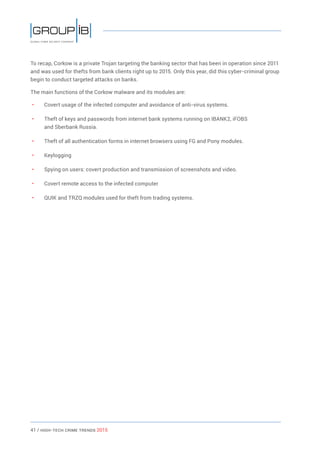 41 / HiGH-Tech Crime Trends 2015
To recap, Corkow is a private Trojan targeting the banking sector that has been in operation since 2011
and was used for thefts from bank clients right up to 2015. Only this year, did this cyber-criminal group
begin to conduct targeted attacks on banks.
The main functions of the Corkow malware and its modules are:
• 	 Covert usage of the infected computer and avoidance of anti-virus systems.
• 	 Theft of keys and passwords from internet bank systems running on IBANK2, iFOBS
and Sberbank Russia.
• 	 Theft of all authentication forms in internet browsers using FG and Pony modules.
• 	 Keylogging
• 	 Spying on users: covert production and transmission of screenshots and video.
• 	 Covert remote access to the infected computer
• 	 QUIK and TRZQ modules used for theft from trading systems.
 