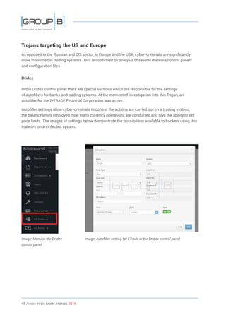 45 / HiGH-Tech Crime Trends 2015
Trojans targeting the US and Europe
As opposed to the Russian and CIS sector, in Europe and the USA, cyber-criminals are significantly
more interested in trading systems. This is confirmed by analysis of several malware control panels
and configuration files.
Dridex
In the Dridex control panel there are special sections which are responsible for the settings
of autofillers for banks and trading systems. At the moment of investigation into this Trojan, an
autofiller for the E*TRADE Financial Corporation was active.
Autofiller settings allow cyber-criminals to control the actions are carried out on a trading system,
the balance limits employed, how many currency operations are conducted and give the ability to set
price limits. The images of settings below demonstrate the possibilities available to hackers using this
malware on an infected system.
Image: Menu in the Dridex
control panel
Image: Autofiller setting for ETrade in the Dridex control panel
 