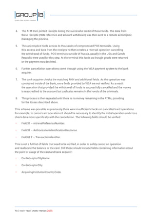 48 / HiGH-Tech Crime Trends 2015
4.	 The ATM then printed receipts listing the successful credit of these funds. The data from
these receipts (RNN reference and amount withdrawn) was then sent to a remote accomplice
managing the process.
5.	 This accomplice holds access to thousands of compromised POS terminals. Using
this access and data from the receipts he then creates a reversal operation cancelling
the withdrawal of funds. POS terminals outside of Russia, usually in the USA and Czech
Republic were used for this step. At the terminal this looks as though goods were returned
or the payment was declined.
6.	 Further cancellation operations come through using the VISA payment system to the bank
acquirer.
7.	 The bank acquirer checks the matching RNN and additional fields. As the operation was
conducted inside of the bank, more fields provided by VISA are not verified. As a result
the operation that provided the withdrawal of funds is successfully cancelled and the money
is reaccredited to the account but cash also remains in the hands of the criminals.
8.	 This process is then repeated until there is no money remaining in the ATMs, providing
for the losses described above.
This scheme was possible as previously there were insufficient checks on cancelled card operations.
For example, to cancel card operations it should be necessary to identify the initial operation and cross
check data more specifically with the cancellation. The following fields should be verified:
• 	 Field37 – retrievalReferenceNumber.
• 	 Field38 – AuthorizationIdentificationResponse.
• 	 Field62.2 – TransactionIdentifier.
This is not a full list of fields that need to be verified, in order to safely cancel an operation
and reallocate the balance to the card. Still these should include fields containing information about
the point of usage of the card and bank acquirer:
• 	 CardAcceptorCityName.
• 	 CardAcceptorCity.
• 	 AcquiringInstitutionCountryCode.
 
