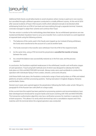 49 / HiGH-Tech Crime Trends 2015
Additional field checks would allow banks to avoid situations where money is paid out in one country
but cancelled through a different operation conducted in a totally different country. At the end of 2014
after several incidents of fraud, VISA issued a hotfix which allowed reversals to be blocked while
withdrawing funds from an ATM of one bank and reaccrediting through a separate terminal. However,
criminals managed to adapt their scheme and continue their fraud.
The new version is similar to the methodology described above. But as withdrawal operations are now
tracked and blocked, fraudsters have to carry out a transfer from a card at one bank to a card registered
at separate bank using the following scheme:
1.	 The balances of the cards used in the frauds were topped up, but instead of being withdrawn,
the funds were transferred to the account of a card at another bank.
2.	 The funds received in this transfer were withdrawn from the ATM of the respective bank.
3.	 As the same time, using a POS terminal the perpetrators cancelled the transfer of money
between the cards.
4.	 As a result the balance was successfully restored as in the first case, and the process
repeated.
In conclusion, the fraudsters exploited weaknesses in the withdrawal, transfer and verification stages
of card operations. Fraud using both methods (one of which was designed to sidestep the hotfix)
took place on VISA and MASTERCARD terminals. Money mules were used worldwide to conduct this
operation with individuals flying in from London, Ukraine, Latvia and Lithuania.
Until these thefts took place, the fraudsters conducted a range of tests and probes on ATMs and related
platforms at banks and their processing systems. Testing took place in England, Bulgaria, Romania
and the Baltic States.
Several court cases were opened against the perpetrators following the thefts under article 158 part 4,
paragraph B of the Russian law code (theft on a large scale).
At the current time this exploit has been patched on processing systems and recommendations have
been developed and introduced for acquirer banks and issuers working with VISA and MASTERCARD.
The transaction authorisation algorithm now has a verification process for matches in operation IDs
at bank acquirers. This allows it to verify which terminal has sent a cancellation request and if this
matches with the terminal where the original operation was conducted.
 