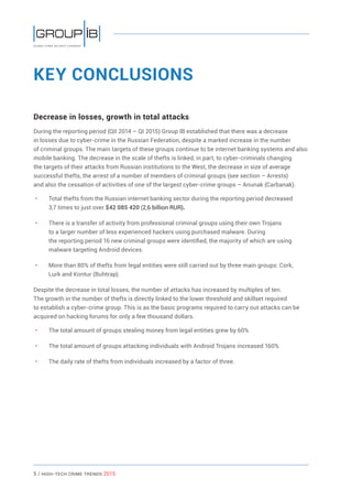 5 / HiGH-Tech Crime Trends 2015
KEY CONCLUSIONS
Decrease in losses, growth in total attacks
During the reporting period (QII 2014 – QI 2015) Group IB established that there was a decrease
in losses due to cyber-crime in the Russian Federation, despite a marked increase in the number
of criminal groups. The main targets of these groups continue to be internet banking systems and also
mobile banking. The decrease in the scale of thefts is linked, in part, to cyber-criminals changing
the targets of their attacks from Russian institutions to the West, the decrease in size of average
successful thefts, the arrest of a number of members of criminal groups (see section – Arrests)
and also the cessation of activities of one of the largest cyber-crime groups – Anunak (Carbanak).
• 	 Total thefts from the Russian internet banking sector during the reporting period decreased
3,7 times to just over $42 085 420 (2,6 billion RUR).
• 	 There is a transfer of activity from professional criminal groups using their own Trojans
to a larger number of less experienced hackers using purchased malware. During
the reporting period 16 new criminal groups were identified, the majority of which are using
malware targeting Android devices.
• 	 More than 80% of thefts from legal entities were still carried out by three main groups: Cork,
Lurk and Kontur (Buhtrap).
Despite the decrease in total losses, the number of attacks has increased by multiples of ten.
The growth in the number of thefts is directly linked to the lower threshold and skillset required
to establish a cyber-crime group. This is as the basic programs required to carry out attacks can be
acquired on hacking forums for only a few thousand dollars.
• 	 The total amount of groups stealing money from legal entities grew by 60%
• 	 The total amount of groups attacking individuals with Android Trojans increased 160%
• 	 The daily rate of thefts from individuals increased by a factor of three.
 