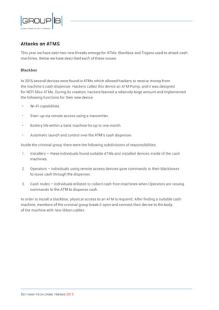 50 / HiGH-Tech Crime Trends 2015
Attacks on ATMS
This year we have seen two new threats emerge for ATMs: Blackbox and Trojans used to attack cash
machines. Below we have described each of these issues:
Blackbox
In 2015 several devices were found in ATMs which allowed hackers to receive money from
the machine’s cash dispenser. Hackers called this device an ATM Pump, and it was designed
for NCR 58xx ATMs. During its creation, hackers learned a relatively large amount and implemented
the following functions for their new device:
• 	 Wi-Fi capabilities.
• 	 Start-up via remote access using a transmitter.
• 	 Battery life within a bank machine for up to one month.
• 	 Automatic launch and control over the ATM’s cash dispenser.
Inside the criminal group there were the following subdivisions of responsibilities:
1.	 Installers – these individuals found suitable ATMs and installed devices inside of the cash
machines.
2.	 Operators – individuals using remote access devices gave commands to their blackboxes
to issue cash through the dispenser.
3.	 Cash mules – individuals enlisted to collect cash from machines when Operators are issuing
commands to the ATM to dispense cash.
In order to install a blackbox, physical access to an ATM is required. After finding a suitable cash
machine, members of the criminal group break it open and connect their device to the body
of the machine with two ribbon cables.
 