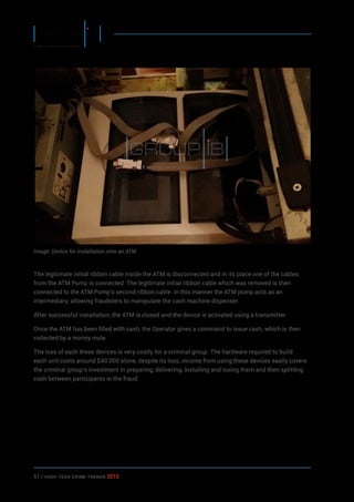 51 / HiGH-Tech Crime Trends 2015
Image: Device for installation onto an ATM
The legitimate initial ribbon cable inside the ATM is disconnected and in its place one of the cables
from the ATM Pump is connected. The legitimate initial ribbon cable which was removed is then
connected to the ATM Pump’s second ribbon cable. In this manner the ATM pump acts as an
intermediary, allowing fraudsters to manipulate the cash machine dispenser.
After successful installation, the ATM is closed and the device is activated using a transmitter.
Once the ATM has been filled with cash, the Operator gives a command to issue cash, which is then
collected by a money mule.
The loss of each these devices is very costly for a criminal group. The hardware required to build
each unit costs around $40 000 alone, despite its loss, income from using these devices easily covers
the criminal group’s investment in preparing, delivering, installing and losing them and then splitting
cash between participants in the fraud.
 