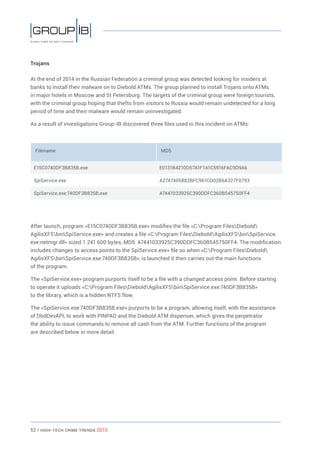 52 / HiGH-Tech Crime Trends 2015
Trojans
At the end of 2014 in the Russian Federation a criminal group was detected looking for insiders at
banks to install their malware on to Diebold ATMs. The group planned to install Trojans onto ATMs
in major hotels in Moscow and St Petersburg. The targets of the criminal group were foreign tourists,
with the criminal group hoping that thefts from visitors to Russia would remain undetected for a long
period of time and their malware would remain uninvestigated.
As a result of investigations Group-IB discovered three files used in this incident on ATMs:
Filename MD5
E15C0740DF3B835B.exe E0131B4210D57A1F1A1C5916FAC9D9A6
SpiService.exe A27A7405882BFC961CD02B6A327F0793
SpiService.exe:740DF3B835B.exe A7441033925C390DDFC360B545750FF4
After launch, program «E15C0740DF3B835B.exe» modifies the file «C:Program FilesDiebold
AgilisXFSbinSpiService.exe» and creates a file «C:Program FilesDieboldAgilisXFSbinSpiService.
exe:netmgr.dll» sized 1 241 600 bytes, MD5: A7441033925C390DDFC360B545750FF4. The modification
includes changes to access points to the SpiService.exe» file so when «C:Program FilesDiebold
AgilisXFSbinSpiService.exe:740DF3B835B», is launched it then carries out the main functions
of the program.
The «SpiService.exe» program purports itself to be a file with a changed access point. Before starting
to operate it uploads «C:Program FilesDieboldAgilisXFSbinSpiService.exe:740DF3B835B»
to the library, which is a hidden NTFS flow.
The «SpiService.exe:740DF3B835B.exe» purports to be a program, allowing itself, with the assistance
of DbdDevAPI, to work with PINPAD and the Diebold ATM dispenser, which gives the perpetrator
the ability to issue commands to remove all cash from the ATM. Further functions of the program
are described below in more detail.
 