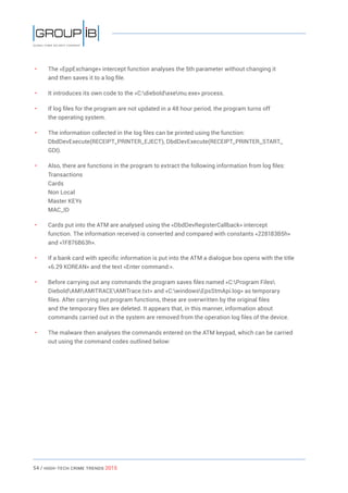 54 / HiGH-Tech Crime Trends 2015
• 	 The «EppExchange» intercept function analyses the 5th parameter without changing it
and then saves it to a log file.
• 	 It introduces its own code to the «C:dieboldexemu.exe» process.
• 	 If log files for the program are not updated in a 48 hour period, the program turns off
the operating system.
• 	 The information collected in the log files can be printed using the function:
DbdDevExecute(RECEIPT_PRINTER_EJECT), DbdDevExecute(RECEIPT_PRINTER_START_
GDI).
• 	 Also, there are functions in the program to extract the following information from log files:
Transactions
Cards
Non Local
Master KEYs
MAC_ID
• 	 Cards put into the ATM are analysed using the «DbdDevRegisterCallback» intercept
function. The information received is converted and compared with constants «228183B5h»
and «1F876B63h».
• 	 If a bank card with specific information is put into the ATM a dialogue box opens with the title
«6.29 KOREAN» and the text «Enter command:».
• 	 Before carrying out any commands the program saves files named «C:Program Files
DieboldAMIAMITRACEAMITrace.txt» and «C:windowsEpsStmApi.log» as temporary
files. After carrying out program functions, these are overwritten by the original files
and the temporary files are deleted. It appears that, in this manner, information about
commands carried out in the system are removed from the operation log files of the device.
• 	 The malware then analyses the commands entered on the ATM keypad, which can be carried
out using the command codes outlined below:
 