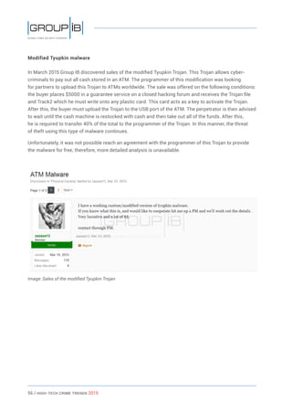 56 / HiGH-Tech Crime Trends 2015
Modified Tyupkin malware
In March 2015 Group IB discovered sales of the modified Tyupkin Trojan. This Trojan allows cyber-
criminals to pay out all cash stored in an ATM. The programmer of this modification was looking
for partners to upload this Trojan to ATMs worldwide. The sale was offered on the following conditions:
the buyer places $5000 in a guarantee service on a closed hacking forum and receives the Trojan file
and Track2 which he must write onto any plastic card. This card acts as a key to activate the Trojan.
After this, the buyer must upload the Trojan to the USB port of the ATM. The perpetrator is then advised
to wait until the cash machine is restocked with cash and then take out all of the funds. After this,
he is required to transfer 40% of the total to the programmer of the Trojan. In this manner, the threat
of theft using this type of malware continues.
Unfortunately, it was not possible reach an agreement with the programmer of this Trojan to provide
the malware for free, therefore, more detailed analysis is unavailable.
Image: Sales of the modified Tyupkin Trojan
 