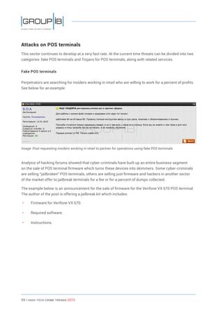 59 / HiGH-Tech Crime Trends 2015
Attacks on POS terminals
This sector continues to develop at a very fast rate. At the current time threats can be divided into two
categories: fake POS terminals and Trojans for POS terminals, along with related services.
Fake POS terminals
Perpetrators are searching for insiders working in retail who are willing to work for a percent of profits.
See below for an example:
Image: Post requesting insiders working in retail to partner for operations using fake POS terminals
Analysis of hacking forums showed that cyber-criminals have built up an entire business segment
on the sale of POS terminal firmware which turns these devices into skimmers. Some cyber-criminals
are selling “jailbroken” POS terminals, others are selling just firmware and hackers in another sector
of the market offer to jailbreak terminals for a fee or for a percent of dumps collected.
The example below is an announcement for the sale of firmware for the Verifone VX 670 POS terminal.
The author of the post is offering a jailbreak kit which includes:
• 	 Firmware for Verifone VX 670.
• 	 Required software.
• 	 Instructions.
 