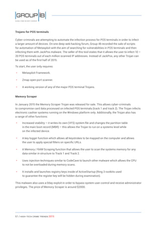 61 / HiGH-Tech Crime Trends 2015
Trojans for POS terminals
Cyber-criminals are attempting to automate the infection process for POS terminals in order to infect
a larger amount of devices. On one deep web hacking forum, Group-IB recorded the sale of scripts
for automation of Metasploit with the aim of searching for vulnerabilities in POS terminals and then
infecting them with JackPos malware. The seller of this tool states that it allows the user to infect 10 –
20 POS terminals out of each million scanned IP addresses. Instead of JackPos, any other Trojan can
be used as of the first half of 2015.
To start, the user only requires:
• 	 Metasploit Framework.
• 	 Zmap open port scanner.
• 	 A working version of any of the major POS terminal Trojans.
Memory Scraper
In January 2015 the Memory Scraper Trojan was released for sale. This allows cyber-criminals
to compromise card data processed on infected POS terminals (track 1 and track 2). The Trojan infects
electronic cashier systems running on the Windows platform only. Additionally, the Trojan also has
a range of other functions:
• 	 Increased stability – it writes its own (VFS) system file and changes the partition table
in the main boot record (MBR) – this allows the Trojan to run on a systems level while
on the infected device.
• 	 A key logger function which allows all keystrokes to be mapped on the computer and allows
the user to apply special filters on specific URLs.
• 	 A Memory / RAM Scraping function that allows the user to scan the systems memory for any
data similar in structure to Track 1 and Track 2.
• 	 Uses injection techniques similar to CodeCave to launch other malware which allows the CPU
to not be overloaded during memory scans.
• 	 It installs and launches registry keys inside of ActiveStartup (Ring 3 rootkits used
to guarantee the register key will be hidden during examination).
This malware also uses a 0day exploit in order to bypass system user control and receive administrator
privileges. The price of Memory Scraper is around $2000.
 