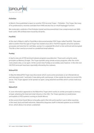 62 / HiGH-Tech Crime Trends 2015
PoSeidon
In March, Cisco published a report on another POS terminal Trojan – PoSeidon. This Trojan, like many
of its predecessors, receives card data from RAM and also has an inbuilt keylogger function.
We conducted a sinkhole of the PoSeidon botnet and discovered that it has compromised over 2800
bank cards, 99% of these were issued by US banks.
PwnPOS
At the start of March, staff at Trend Micro discovered another POS Trojan called PwnPOS. They were
able to confirm that this type of Trojan has existed since 2013. PwnPOS registers all active systems
processes and searches for card data, saving it in a separate file which is then archived and encrypted.
This file is then send as an email to a predefined email address.
Punkey
In April a new set of POS terminal malware programs was detected. These work using the same
principles as Memory Scraper. The Trojan spreads using remote access programs, after the victim
visits attack sites, or via spam. At the current time Punkey is not widely used, however, in the USA over
100 POS terminals have been reportedly infected by this malware.
NitlovePOS
In May the NitlovePOS Trojan was discovered, which scans active processes on an infected device
and intercepts track 1 and track 2 data along with card dumps. It then sends this data to a control SSL
server. This Trojan appears to be spread via spam, using attached word files which contain malicious
macros.
MalumPoS
In June information appeared on the MalumPos Trojan which works on similar principals to memory
scraper, attacking the hotel and retail industry in the USA. The Trojan operates on weaknesses
and exploits in POS systems running on Oracle Micros.
At the current time Oracle Micros is broadly used in the USA and is partly in use in other countries
in the retail, food and hotel industries. MalumPos disguises itself in infected systems as an NVIDIA
driver, which allows it to remain undetected.
 