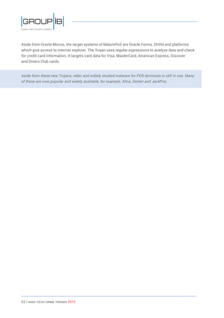 63 / HiGH-Tech Crime Trends 2015
Aside from Oracle Micros, the target systems of MalumPoS are Oracle Forms, Shift4 and platforms
which give access to internet explorer. The Trojan uses regular expressions to analyze data and check
for credit card information. It targets card data for Visa, MasterCard, American Express, Discover
and Diners Club cards.
Aside from these new Trojans, older and widely studied malware for POS terminals is still in use. Many
of these are now popular and widely available, for example, Alina, Dexter and JackPos.
 