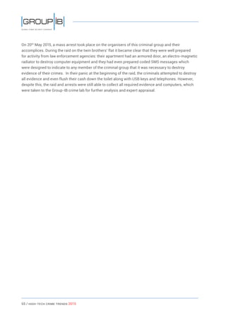 65 / HiGH-Tech Crime Trends 2015
On 20th
May 2015, a mass arrest took place on the organisers of this criminal group and their
accomplices. During the raid on the twin brothers’ flat it became clear that they were well prepared
for activity from law enforcement agencies: their apartment had an armored door, an electro-magnetic
radiator to destroy computer equipment and they had even prepared coded SMS messages which
were designed to indicate to any member of the criminal group that it was necessary to destroy
evidence of their crimes. In their panic at the beginning of the raid, the criminals attempted to destroy
all evidence and even flush their cash down the toilet along with USB keys and telephones. However,
despite this, the raid and arrests were still able to collect all required evidence and computers, which
were taken to the Group-IB crime lab for further analysis and expert appraisal.
 