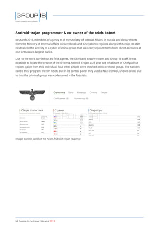 66 / HiGH-Tech Crime Trends 2015
Android-trojan programmer & co-owner of the reich botnet
In March 2015, members of Agency K of the Ministry of Internal Affairs of Russia and departments
from the Ministry of Internal Affairs in Sverdlovsk and Chelyabinsk regions along with Group-IB staff
neutralized the activity of a cyber-criminal group that was carrying out thefts from client accounts at
one of Russia’s largest banks.
Due to the work carried out by field agents, the Sberbank security team and Group-IB staff, it was
possible to locate the creator of the Svpeng Android Trojan, a 25 year old inhabitant of Chelyabinsk
region. Aside from this individual, four other people were involved in his criminal group. The hackers
called their program the 5th Reich, but in its control panel they used a Nazi symbol, shown below, due
to this the criminal group was codenamed – the Fascists.
Image: Control panel of the Reich Android Trojan (Svpeng)
 