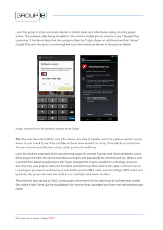 68 / HiGH-Tech Crime Trends 2015
Later this group of cyber-criminals started to collect bank card information using phishing pages
online. The malware, after being installed on the victim’s mobile phone, checks to see if Google Play
is running. If the device launches this program, then the Trojan shows an additional window “above”
Google Play with the option of entering bank card information as shown in the pictures below:
Image: screenshots of the windows opened by the Trojan
After the user has entered their card information, this data is transferred to the cyber-criminals’ server
where scripts check to see if the card details have been entered correctly. If the data is accurate then
the user receives a notification using Jabber protocol in real time.
Later the hackers developed their own phishing pages for several Russian and Ukrainian banks, using
these pages they did not receive card data but logins and passwords for internet banking. When a user
launched their banking application, the Trojan changed the original window to a phishing resource,
and when the user entered data into the fields provided it was then sent to the cyber-criminals’ server.
Using logins, passwords and having access to the victim’s SMS inbox, and accordingly SMS codes sent
by banks, the perpetrator was then able to successfully make bank transfers.
This malware was spread by SMS, in messages there were links for download of malware that looked
like Adobe Flash Player, during installation this malware first requested and then received administrator
rights.
 
