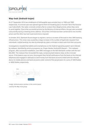 69 / HiGH-Tech Crime Trends 2015
Wap-look (Android-trojan)
On 9th
September 2014 two inhabitants of Arkhangelsk were arrested, born in 1989 and 1990
respectively. A criminal case was opened against them for breaking part 2 of article 158 of the Russian
Law Code (theft). The cyber-criminals rented a flat to conduct their illegal activity, where they came
to work together. Due to the successful actions by the Ministry of Internal Affairs, the pair were arrested
concurrently during a meeting at this address. One of the criminals has been sentenced to two months
prison and the other has had travel restrictions imposed.
In October 2013, Sberbank Russia began to register a serious increase of the load on their SMS banking
infrastructure. This strain was caused by a large increase in the number of legitimate requests from
individuals’ mobile banking, but also by attempts by cyber-criminals to steal cash from their accounts.
Investigations revealed that tablets and smartphones on the Android operating system were infected
by malware, identified by antivirus programs as «Trojan-Banker.AndroidOS.Basser». This malware
program, after successful installation, sent SMS messages to the 900 Sberbank number with the text
BALANS. The malware then forwarded the reply, containing bank balance data, to the criminals’
server. If the balance was not zero, the program then hid all notifications from the bank on the infected
telephone and engaged in attempts to send money from the bank accounts linked with the infected
device to mobile phones and bank accounts under control of the perpetrators for sums of 1000 Rubles
or 4000 Rubles respectively.
Image: Authentication window in the control panel
used by the Wap-look group
 