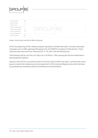 70 / HiGH-Tech Crime Trends 2015
Image: Control panel used by the Wap-look group
At the very beginning of their malware program operations, the Wap-look cyber-criminals used spam
messages sent via SMS-gateways belonging to the JSC SMARTS company to infect devices. These
malicious texts were sent from “RomanticVK” or “VK_Gift” with the following text:
“One Romantic gift for you! See it at: http://vk.cc/1USKZa».” After opening this link the mobile device
downloaded the malware.
However, after the first successful results from the first wave of thefts, the cyber-criminals took a short
pause to rewrite their malware and control panel and in 2014 continued illegal activity which has been
successfully documented by staff from the Ministry of Internal Affairs.
 