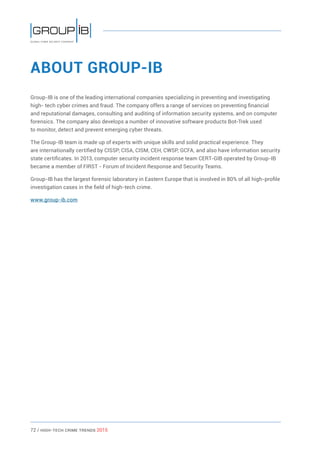 72 / HiGH-Tech Crime Trends 2015
ABOUT GROUP-IB
Group-IB is one of the leading international companies specializing in preventing and investigating
high- tech cyber crimes and fraud. The company offers a range of services on preventing financial
and reputational damages, consulting and auditing of information security systems, and on computer
forensics. The company also develops a number of innovative software products Bot-Trek used
to monitor, detect and prevent emerging cyber threats.
The Group-IB team is made up of experts with unique skills and solid practical experience. They
are internationally certified by CISSP, CISA, CISM, CEH, CWSP, GCFA, and also have information security
state certificates. In 2013, computer security incident response team CERT-GIB operated by Group-IB
became a member of FIRST - Forum of Incident Response and Security Teams.
Group-IB has the largest forensic laboratory in Eastern Europe that is involved in 80% of all high-profile
investigation cases in the field of high-tech crime.
www.group-ib.com
 