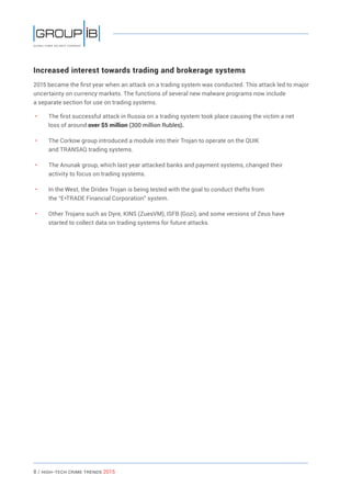 8 / HiGH-Tech Crime Trends 2015
Increased interest towards trading and brokerage systems
2015 became the first year when an attack on a trading system was conducted. This attack led to major
uncertainty on currency markets. The functions of several new malware programs now include
a separate section for use on trading systems.
• 	 The first successful attack in Russia on a trading system took place causing the victim a net
loss of around over $5 million (300 million Rubles).
• 	 The Corkow group introduced a module into their Trojan to operate on the QUIK
and TRANSAQ trading systems.
• 	 The Anunak group, which last year attacked banks and payment systems, changed their
activity to focus on trading systems.
• 	 In the West, the Dridex Trojan is being tested with the goal to conduct thefts from
the “E*TRADE Financial Corporation” system.
• 	 Other Trojans such as Dyre, KINS (ZuesVM), ISFB (Gozi), and some versions of Zeus have
started to collect data on trading systems for future attacks.
 