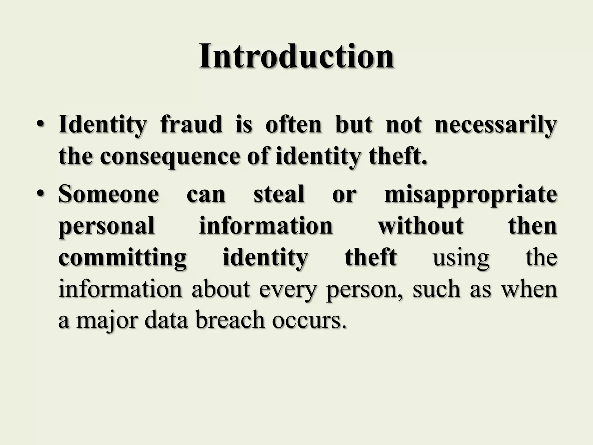 Introduction
• Identity fraud is often but not necessarily
the consequence of identity theft.
• Someone can steal or misappropriate
personal information without then
committing identity theft using the
information about every person, such as when
a major data breach occurs.
 