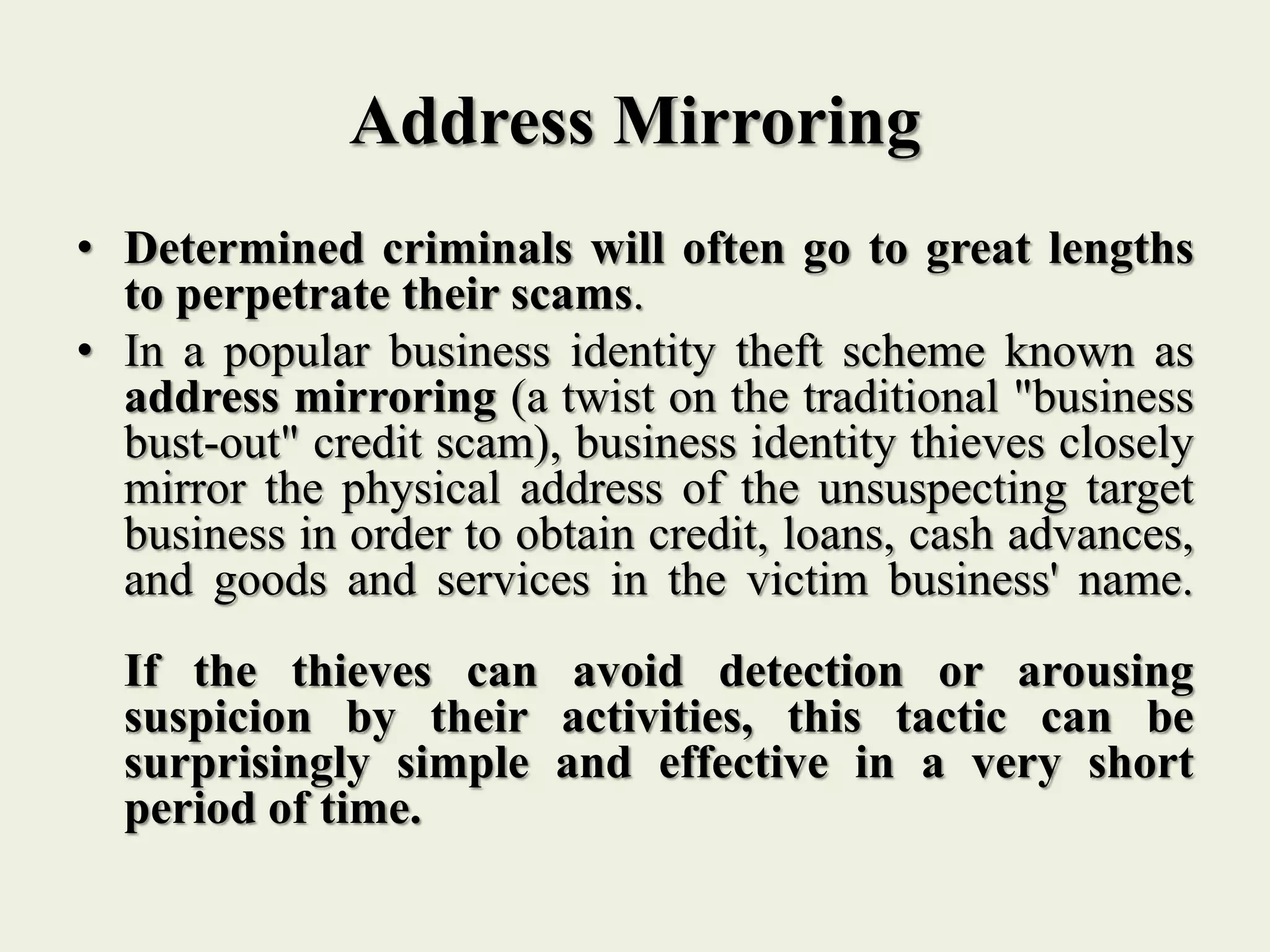 Address Mirroring
• Determined criminals will often go to great lengths
to perpetrate their scams.
• In a popular business identity theft scheme known as
address mirroring (a twist on the traditional "business
bust-out" credit scam), business identity thieves closely
mirror the physical address of the unsuspecting target
business in order to obtain credit, loans, cash advances,
and goods and services in the victim business' name.
If the thieves can avoid detection or arousing
suspicion by their activities, this tactic can be
surprisingly simple and effective in a very short
period of time.
 
