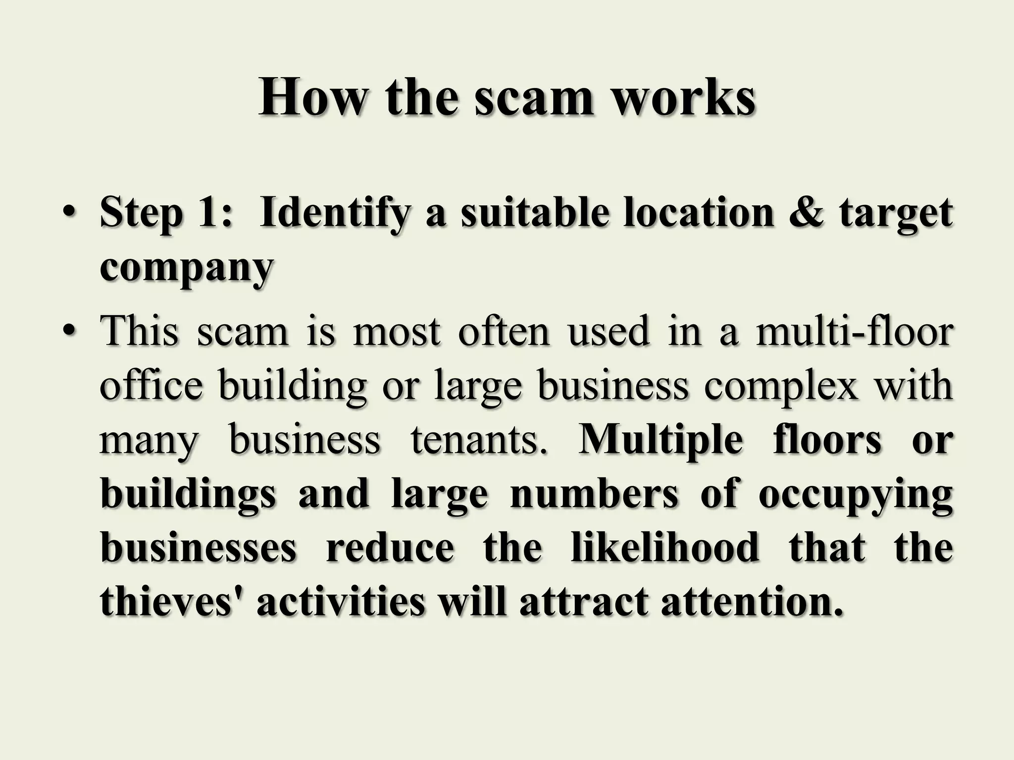 How the scam works
• Step 1: Identify a suitable location & target
company
• This scam is most often used in a multi-floor
office building or large business complex with
many business tenants. Multiple floors or
buildings and large numbers of occupying
businesses reduce the likelihood that the
thieves' activities will attract attention.
 