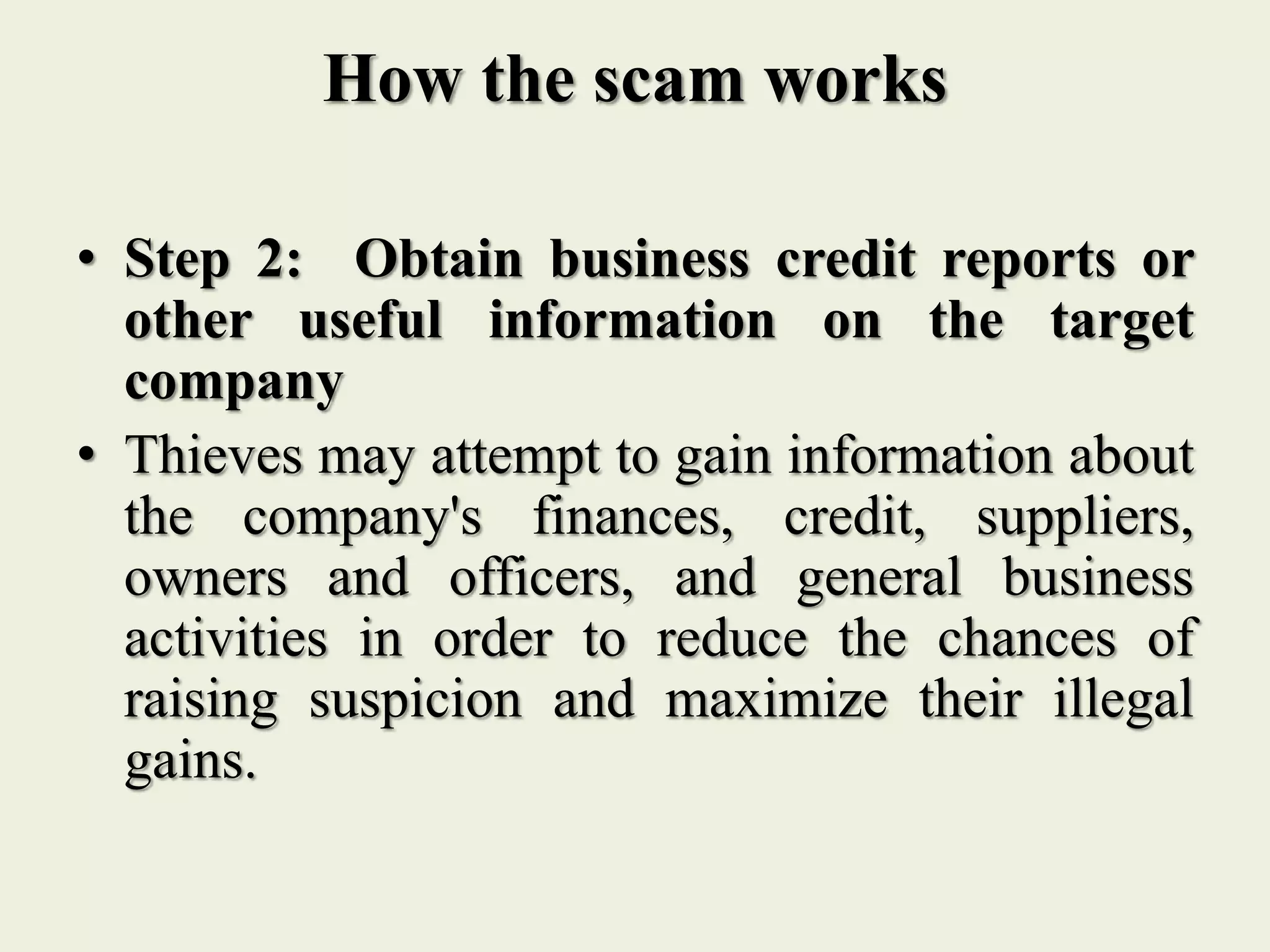 How the scam works
• Step 2: Obtain business credit reports or
other useful information on the target
company
• Thieves may attempt to gain information about
the company's finances, credit, suppliers,
owners and officers, and general business
activities in order to reduce the chances of
raising suspicion and maximize their illegal
gains.
 
