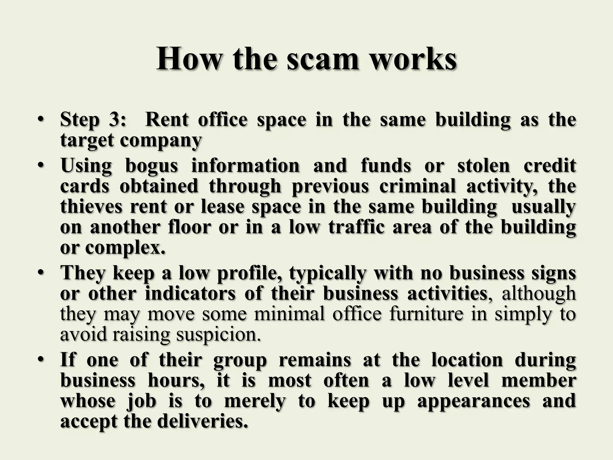 How the scam works
• Step 3: Rent office space in the same building as the
target company
• Using bogus information and funds or stolen credit
cards obtained through previous criminal activity, the
thieves rent or lease space in the same building usually
on another floor or in a low traffic area of the building
or complex.
• They keep a low profile, typically with no business signs
or other indicators of their business activities, although
they may move some minimal office furniture in simply to
avoid raising suspicion.
• If one of their group remains at the location during
business hours, it is most often a low level member
whose job is to merely to keep up appearances and
accept the deliveries.
 