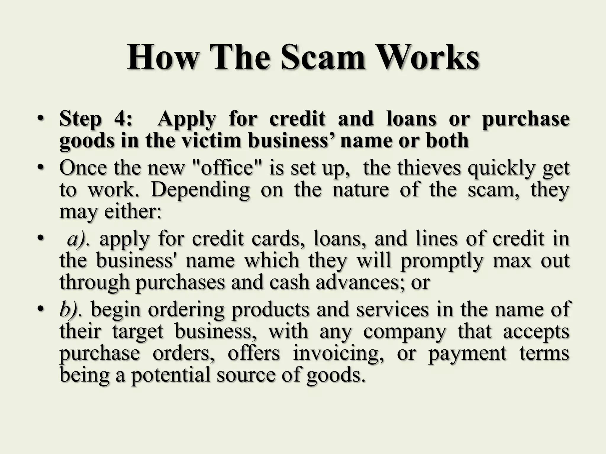 How The Scam Works
• Step 4: Apply for credit and loans or purchase
goods in the victim business’ name or both
• Once the new "office" is set up, the thieves quickly get
to work. Depending on the nature of the scam, they
may either:
• a). apply for credit cards, loans, and lines of credit in
the business' name which they will promptly max out
through purchases and cash advances; or
• b). begin ordering products and services in the name of
their target business, with any company that accepts
purchase orders, offers invoicing, or payment terms
being a potential source of goods.
 