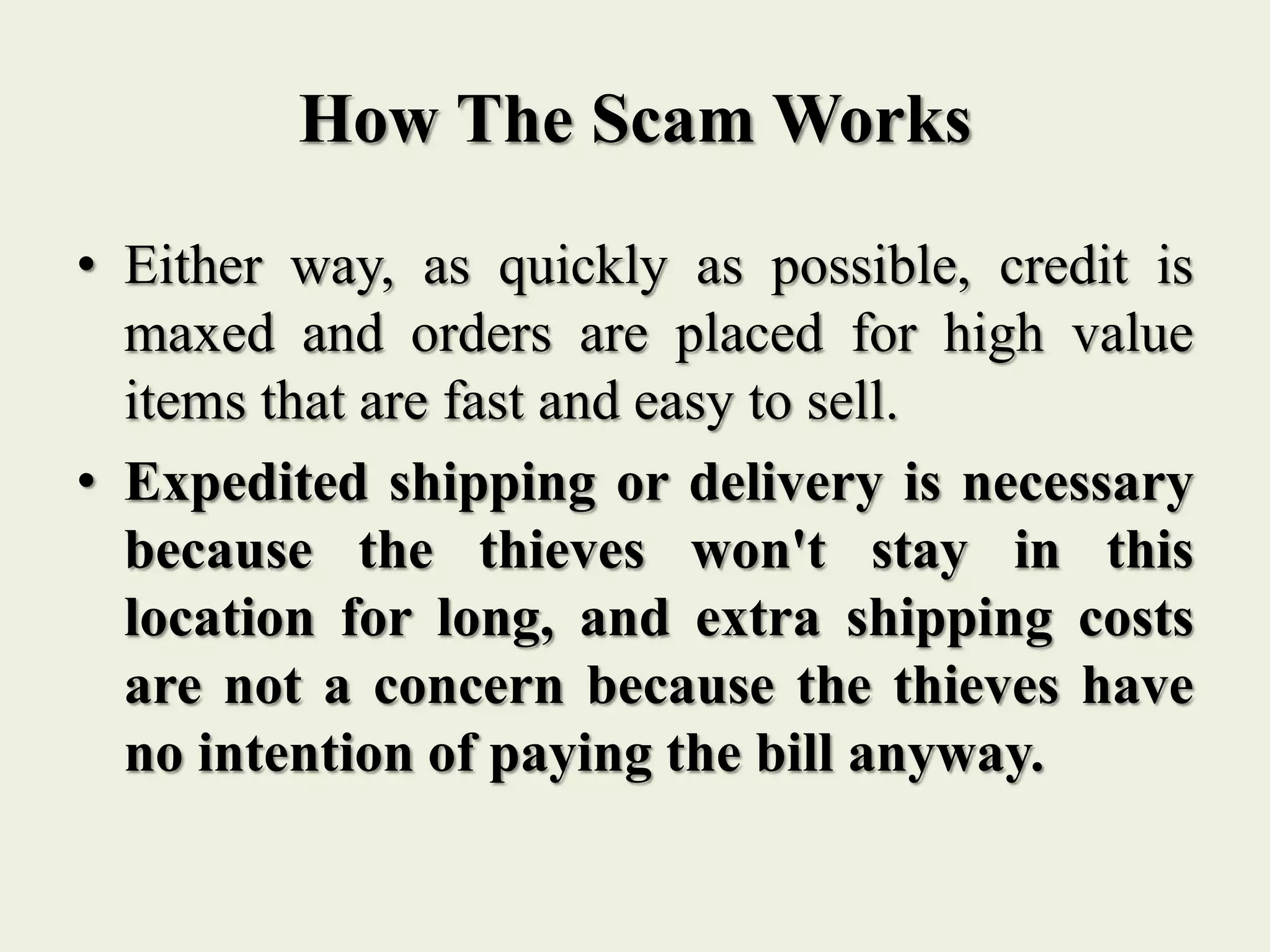 How The Scam Works
• Either way, as quickly as possible, credit is
maxed and orders are placed for high value
items that are fast and easy to sell.
• Expedited shipping or delivery is necessary
because the thieves won't stay in this
location for long, and extra shipping costs
are not a concern because the thieves have
no intention of paying the bill anyway.
 