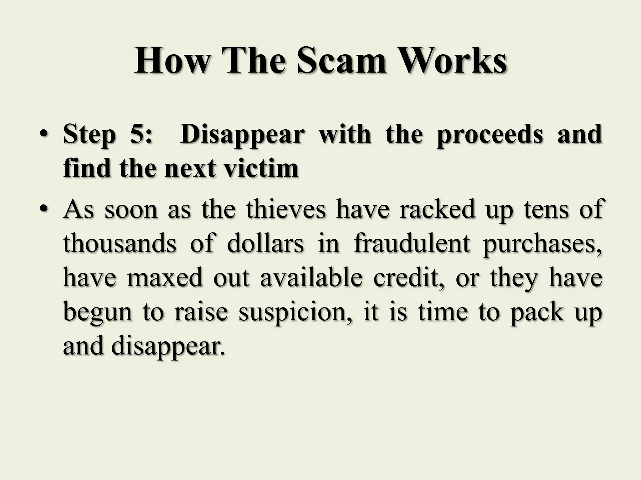 How The Scam Works
• Step 5: Disappear with the proceeds and
find the next victim
• As soon as the thieves have racked up tens of
thousands of dollars in fraudulent purchases,
have maxed out available credit, or they have
begun to raise suspicion, it is time to pack up
and disappear.
 