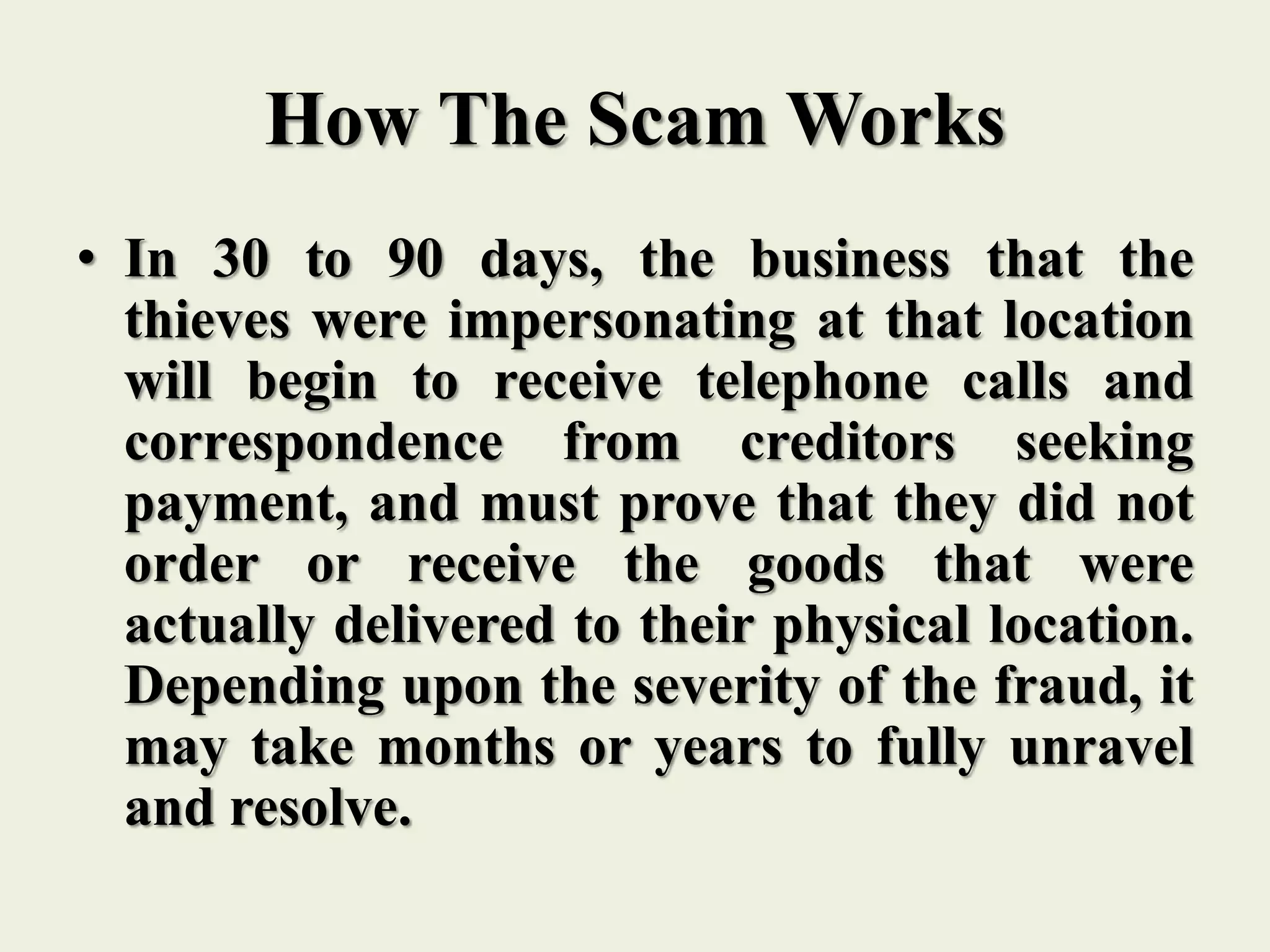 How The Scam Works
• In 30 to 90 days, the business that the
thieves were impersonating at that location
will begin to receive telephone calls and
correspondence from creditors seeking
payment, and must prove that they did not
order or receive the goods that were
actually delivered to their physical location.
Depending upon the severity of the fraud, it
may take months or years to fully unravel
and resolve.
 