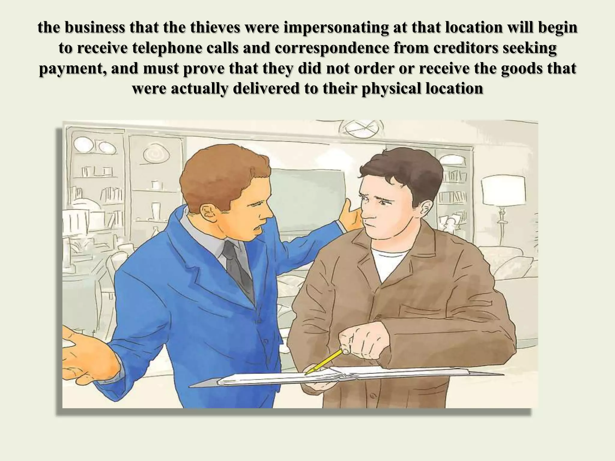 the business that the thieves were impersonating at that location will begin
to receive telephone calls and correspondence from creditors seeking
payment, and must prove that they did not order or receive the goods that
were actually delivered to their physical location
 