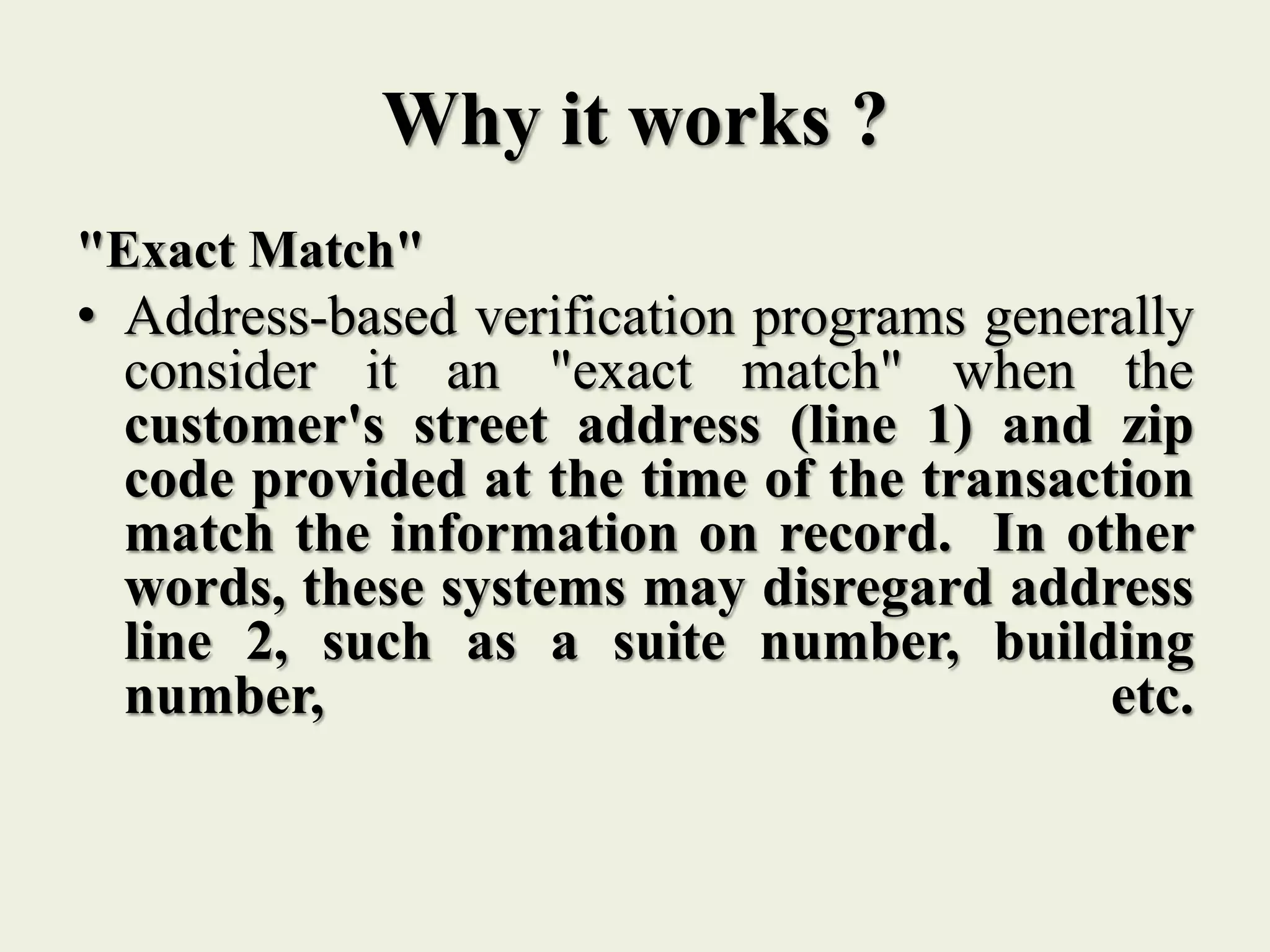 Why it works ?
"Exact Match"
• Address-based verification programs generally
consider it an "exact match" when the
customer's street address (line 1) and zip
code provided at the time of the transaction
match the information on record. In other
words, these systems may disregard address
line 2, such as a suite number, building
number, etc.
 
