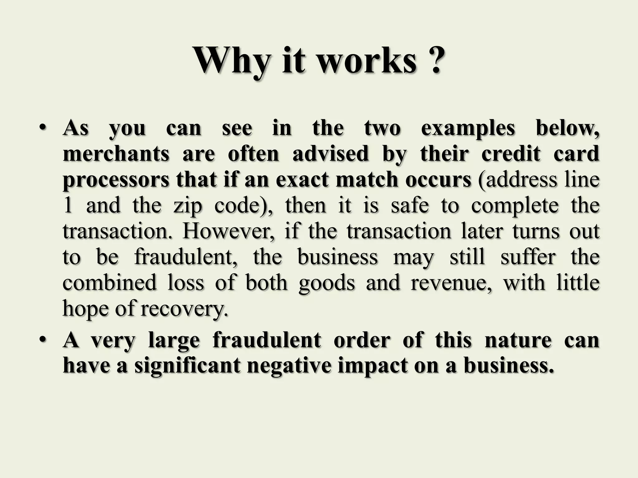Why it works ?
• As you can see in the two examples below,
merchants are often advised by their credit card
processors that if an exact match occurs (address line
1 and the zip code), then it is safe to complete the
transaction. However, if the transaction later turns out
to be fraudulent, the business may still suffer the
combined loss of both goods and revenue, with little
hope of recovery.
• A very large fraudulent order of this nature can
have a significant negative impact on a business.
 