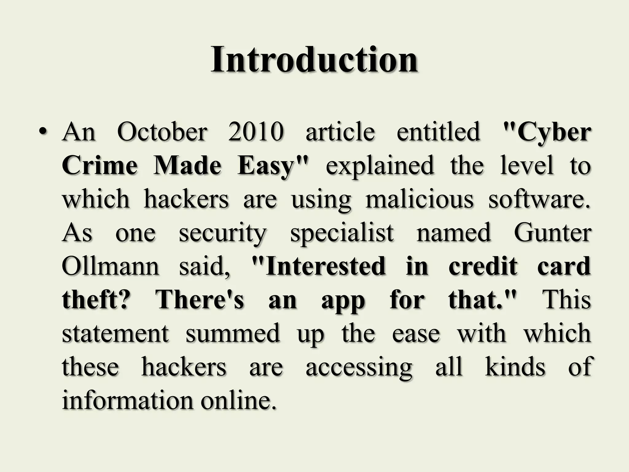 Introduction
• An October 2010 article entitled "Cyber
Crime Made Easy" explained the level to
which hackers are using malicious software.
As one security specialist named Gunter
Ollmann said, "Interested in credit card
theft? There's an app for that." This
statement summed up the ease with which
these hackers are accessing all kinds of
information online.
 