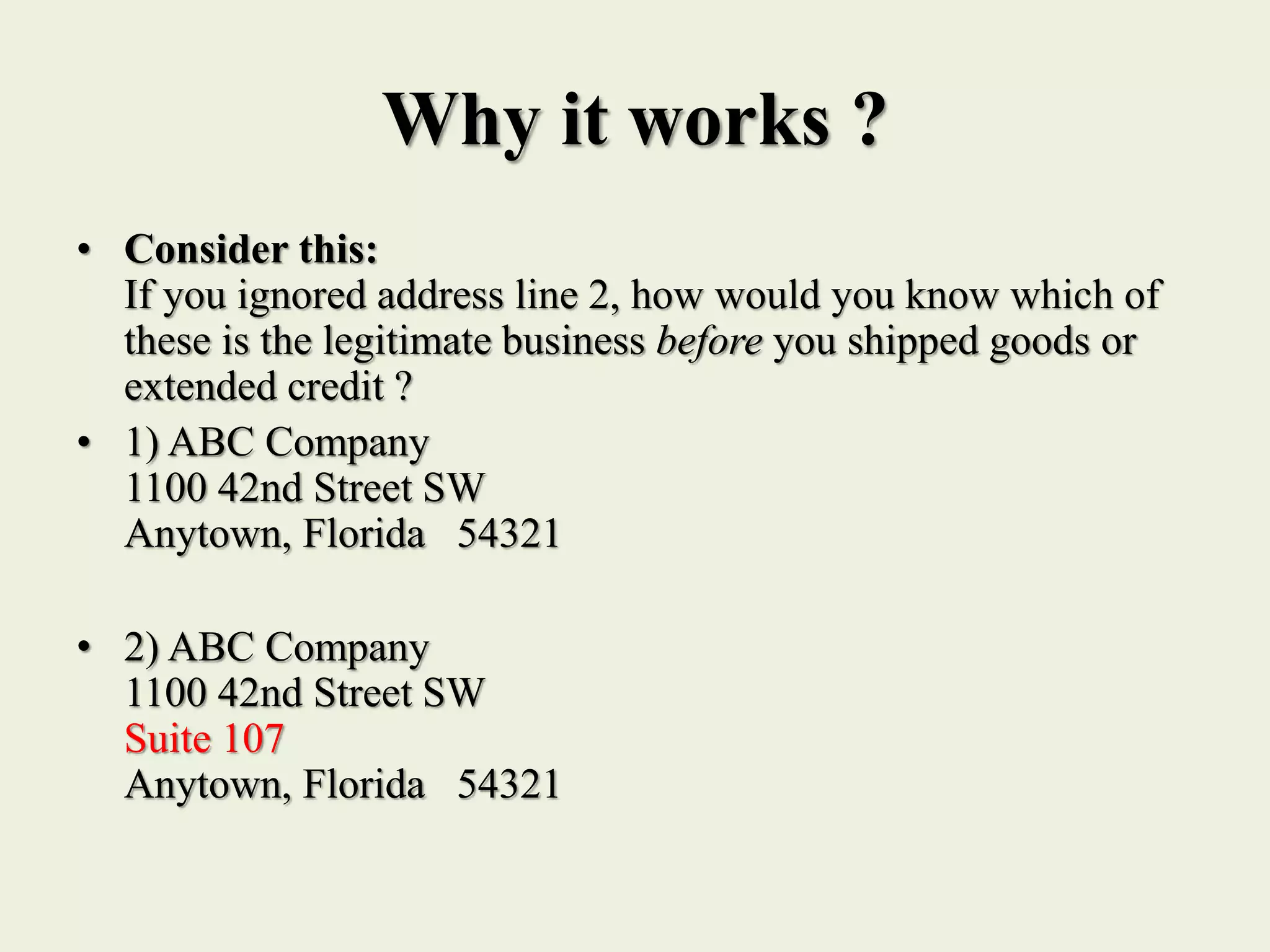 Why it works ?
• Consider this:
If you ignored address line 2, how would you know which of
these is the legitimate business before you shipped goods or
extended credit ?
• 1) ABC Company
1100 42nd Street SW
Anytown, Florida 54321
• 2) ABC Company
1100 42nd Street SW
Suite 107
Anytown, Florida 54321
 