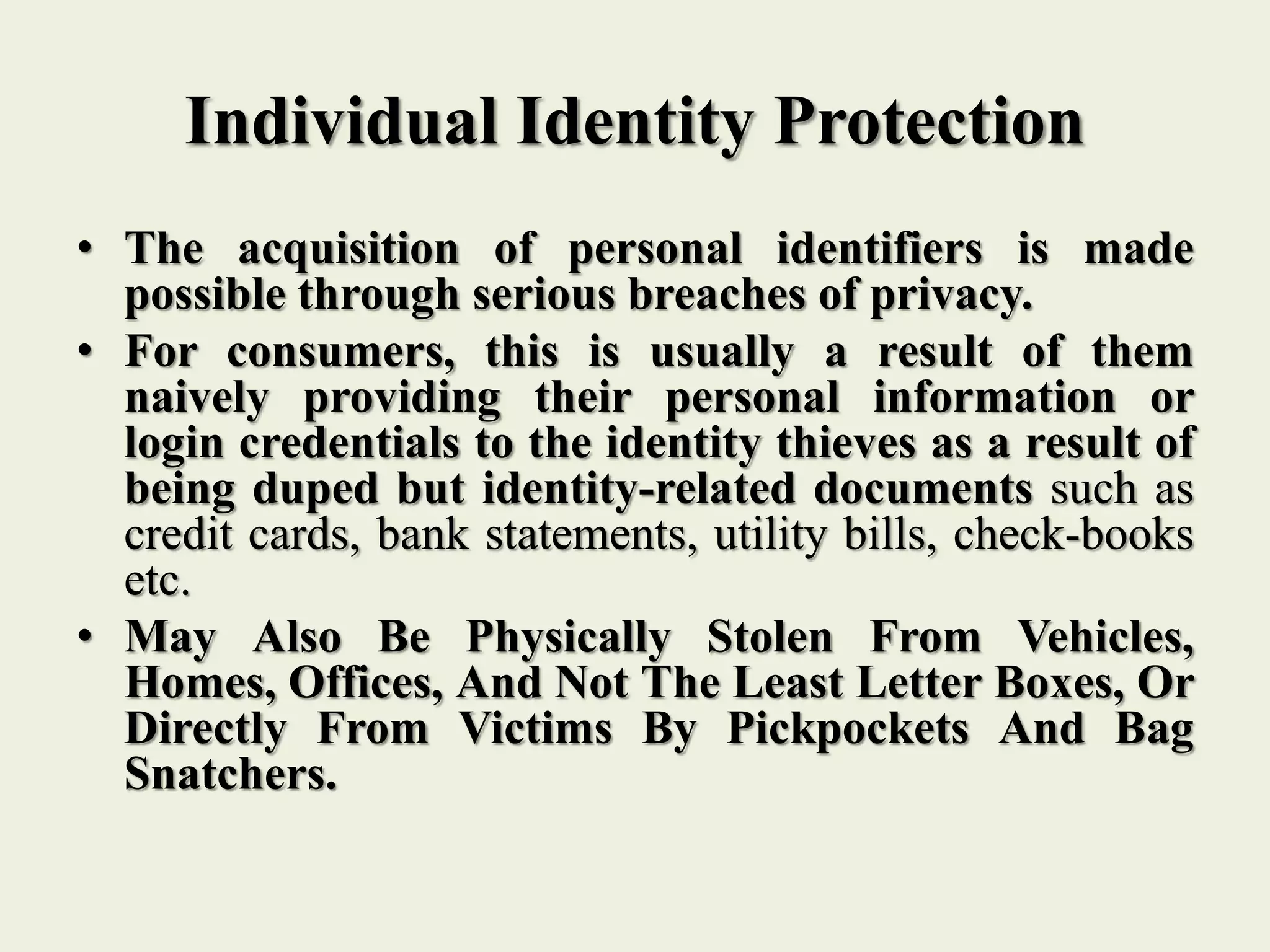 Individual Identity Protection
• The acquisition of personal identifiers is made
possible through serious breaches of privacy.
• For consumers, this is usually a result of them
naively providing their personal information or
login credentials to the identity thieves as a result of
being duped but identity-related documents such as
credit cards, bank statements, utility bills, check-books
etc.
• May Also Be Physically Stolen From Vehicles,
Homes, Offices, And Not The Least Letter Boxes, Or
Directly From Victims By Pickpockets And Bag
Snatchers.
 