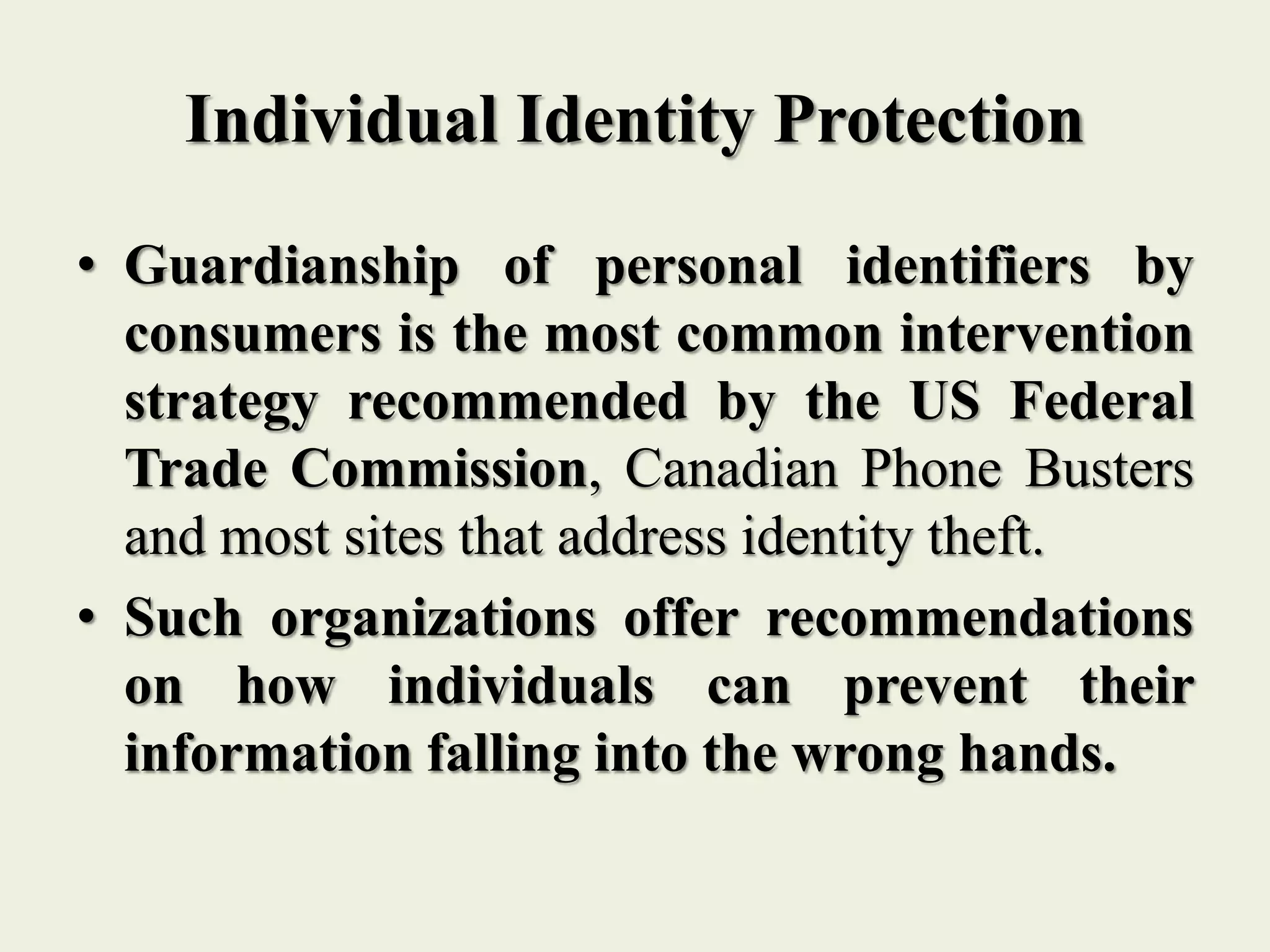 Individual Identity Protection
• Guardianship of personal identifiers by
consumers is the most common intervention
strategy recommended by the US Federal
Trade Commission, Canadian Phone Busters
and most sites that address identity theft.
• Such organizations offer recommendations
on how individuals can prevent their
information falling into the wrong hands.
 