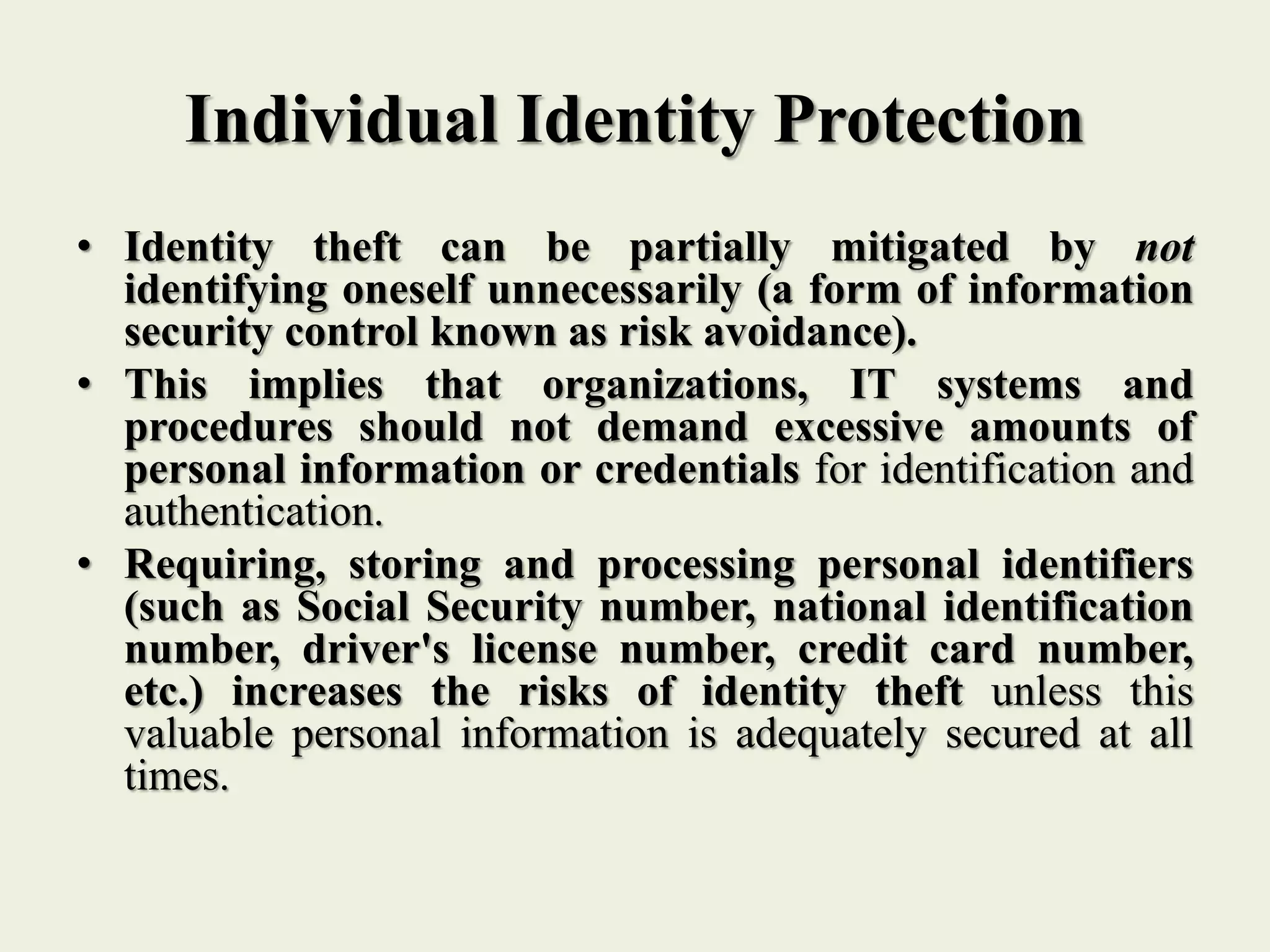 Individual Identity Protection
• Identity theft can be partially mitigated by not
identifying oneself unnecessarily (a form of information
security control known as risk avoidance).
• This implies that organizations, IT systems and
procedures should not demand excessive amounts of
personal information or credentials for identification and
authentication.
• Requiring, storing and processing personal identifiers
(such as Social Security number, national identification
number, driver's license number, credit card number,
etc.) increases the risks of identity theft unless this
valuable personal information is adequately secured at all
times.
 