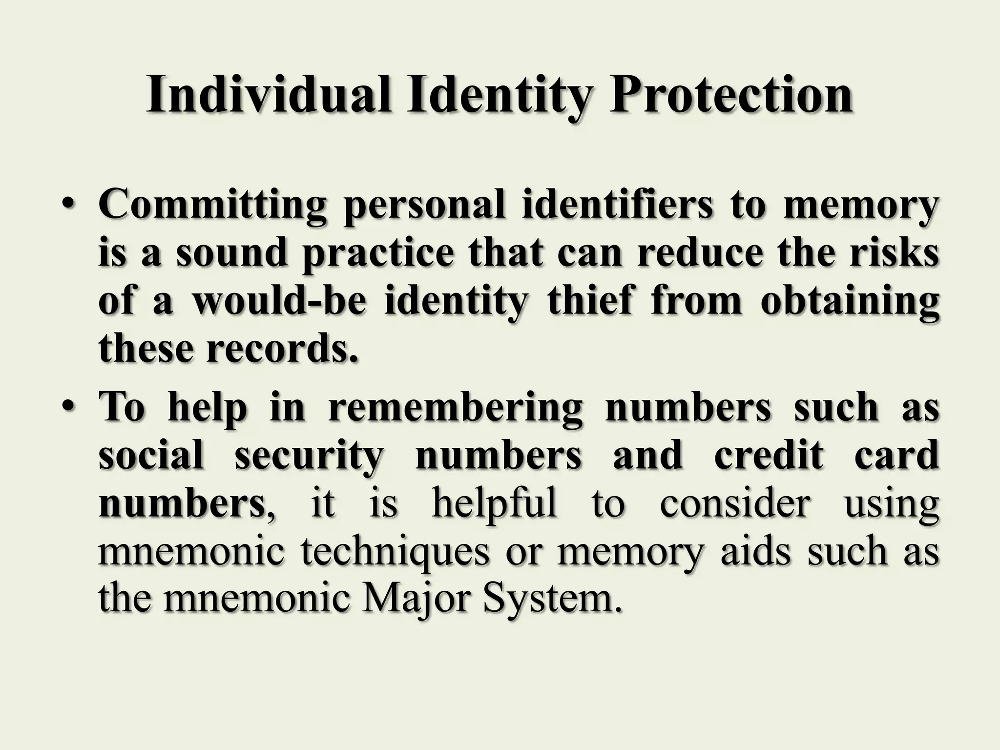 Individual Identity Protection
• Committing personal identifiers to memory
is a sound practice that can reduce the risks
of a would-be identity thief from obtaining
these records.
• To help in remembering numbers such as
social security numbers and credit card
numbers, it is helpful to consider using
mnemonic techniques or memory aids such as
the mnemonic Major System.
 