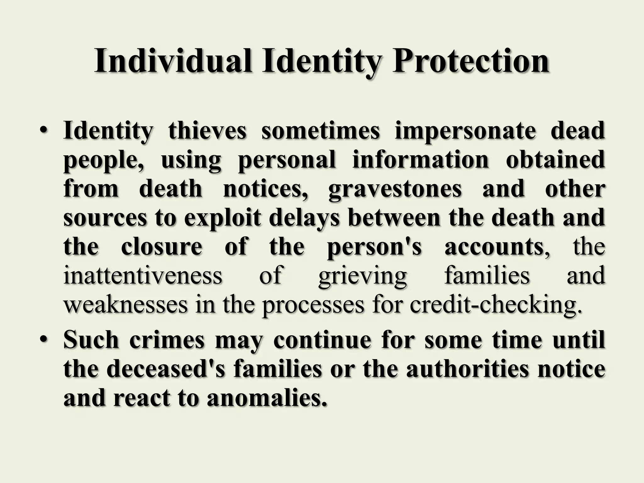 Individual Identity Protection
• Identity thieves sometimes impersonate dead
people, using personal information obtained
from death notices, gravestones and other
sources to exploit delays between the death and
the closure of the person's accounts, the
inattentiveness of grieving families and
weaknesses in the processes for credit-checking.
• Such crimes may continue for some time until
the deceased's families or the authorities notice
and react to anomalies.
 