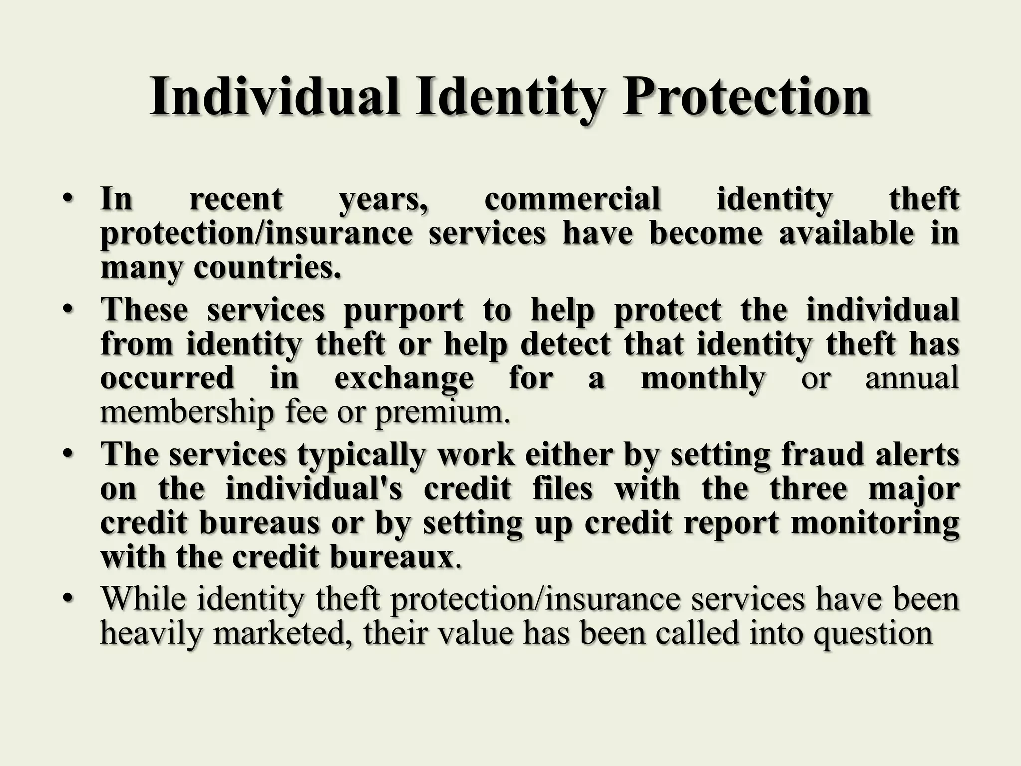 Individual Identity Protection
• In recent years, commercial identity theft
protection/insurance services have become available in
many countries.
• These services purport to help protect the individual
from identity theft or help detect that identity theft has
occurred in exchange for a monthly or annual
membership fee or premium.
• The services typically work either by setting fraud alerts
on the individual's credit files with the three major
credit bureaus or by setting up credit report monitoring
with the credit bureaux.
• While identity theft protection/insurance services have been
heavily marketed, their value has been called into question
 