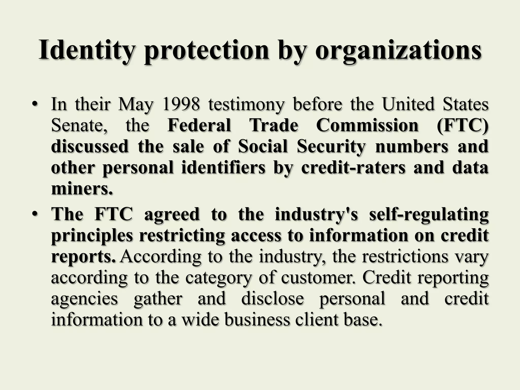 Identity protection by organizations
• In their May 1998 testimony before the United States
Senate, the Federal Trade Commission (FTC)
discussed the sale of Social Security numbers and
other personal identifiers by credit-raters and data
miners.
• The FTC agreed to the industry's self-regulating
principles restricting access to information on credit
reports. According to the industry, the restrictions vary
according to the category of customer. Credit reporting
agencies gather and disclose personal and credit
information to a wide business client base.
 