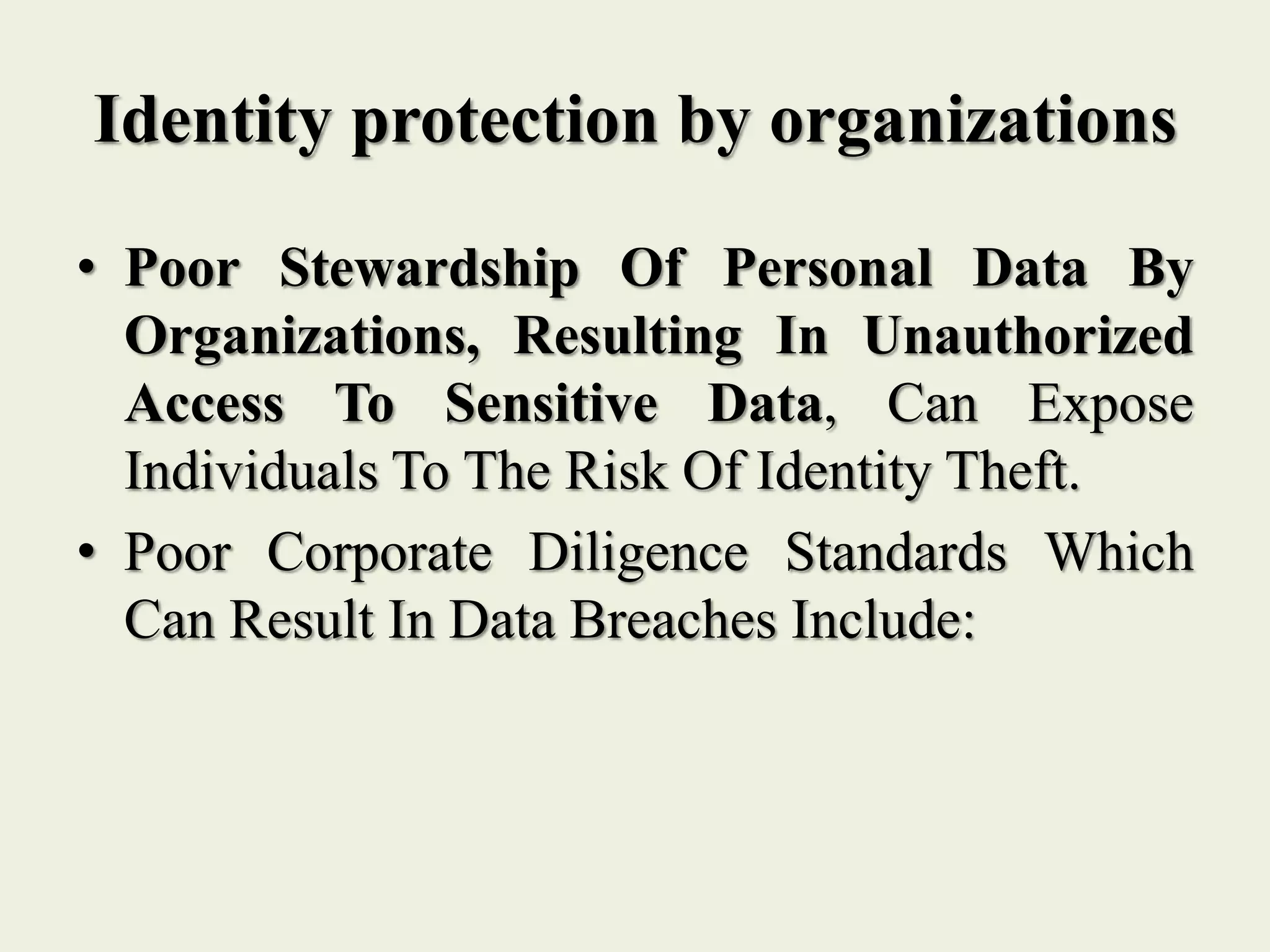 Identity protection by organizations
• Poor Stewardship Of Personal Data By
Organizations, Resulting In Unauthorized
Access To Sensitive Data, Can Expose
Individuals To The Risk Of Identity Theft.
• Poor Corporate Diligence Standards Which
Can Result In Data Breaches Include:
 