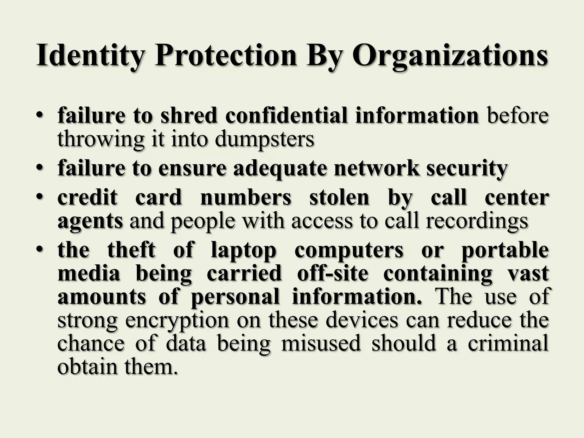 Identity Protection By Organizations
• failure to shred confidential information before
throwing it into dumpsters
• failure to ensure adequate network security
• credit card numbers stolen by call center
agents and people with access to call recordings
• the theft of laptop computers or portable
media being carried off-site containing vast
amounts of personal information. The use of
strong encryption on these devices can reduce the
chance of data being misused should a criminal
obtain them.
 
