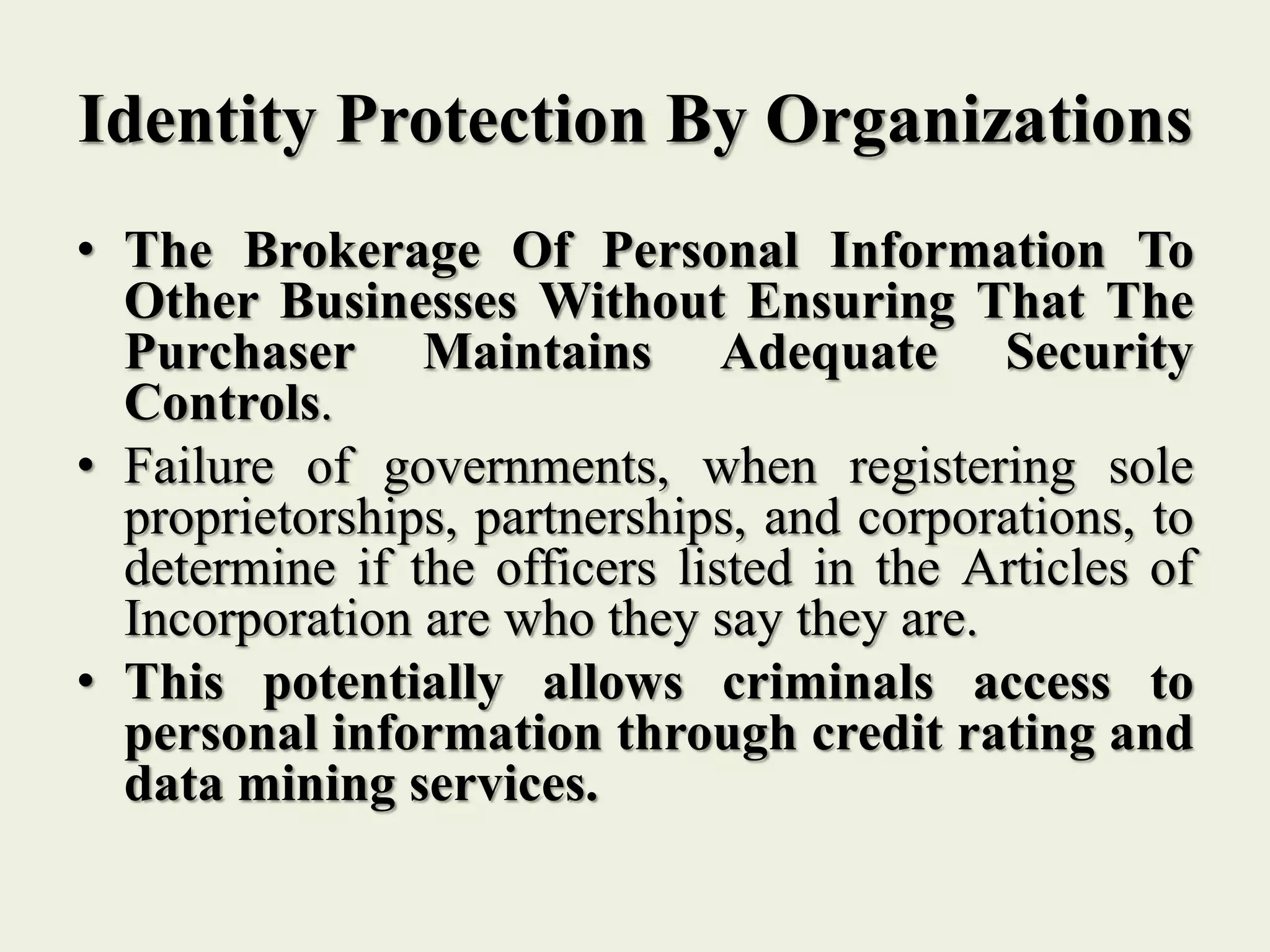 Identity Protection By Organizations
• The Brokerage Of Personal Information To
Other Businesses Without Ensuring That The
Purchaser Maintains Adequate Security
Controls.
• Failure of governments, when registering sole
proprietorships, partnerships, and corporations, to
determine if the officers listed in the Articles of
Incorporation are who they say they are.
• This potentially allows criminals access to
personal information through credit rating and
data mining services.
 