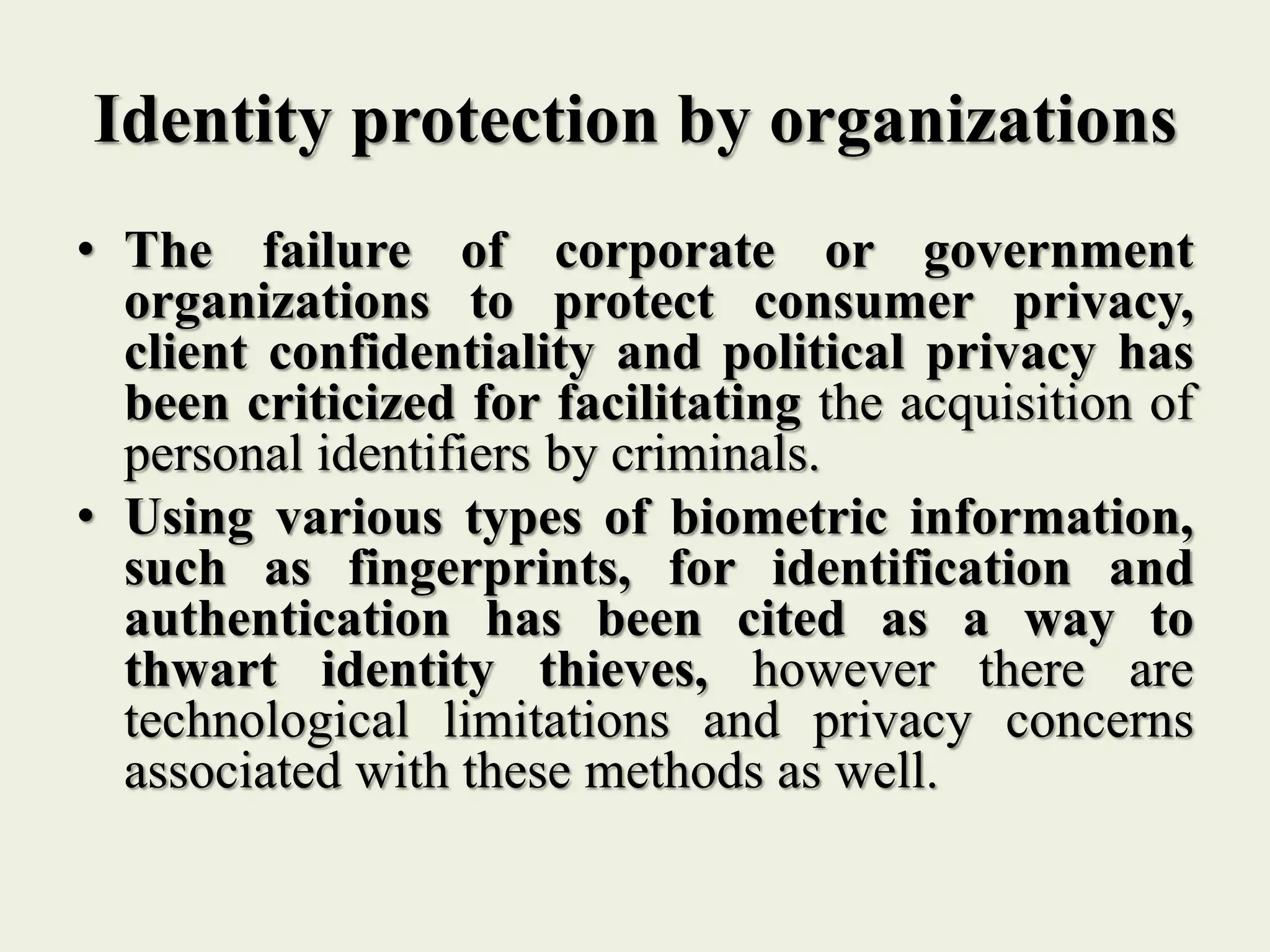 Identity protection by organizations
• The failure of corporate or government
organizations to protect consumer privacy,
client confidentiality and political privacy has
been criticized for facilitating the acquisition of
personal identifiers by criminals.
• Using various types of biometric information,
such as fingerprints, for identification and
authentication has been cited as a way to
thwart identity thieves, however there are
technological limitations and privacy concerns
associated with these methods as well.
 