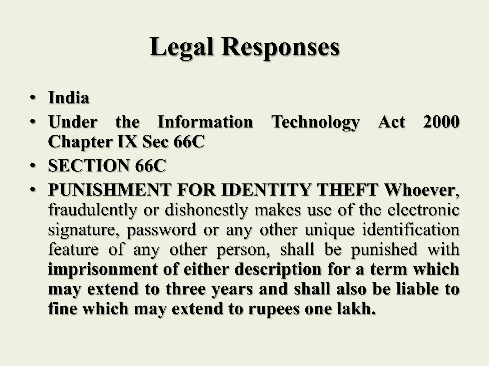 Legal Responses
• India
• Under the Information Technology Act 2000
Chapter IX Sec 66C
• SECTION 66C
• PUNISHMENT FOR IDENTITY THEFT Whoever,
fraudulently or dishonestly makes use of the electronic
signature, password or any other unique identification
feature of any other person, shall be punished with
imprisonment of either description for a term which
may extend to three years and shall also be liable to
fine which may extend to rupees one lakh.
 